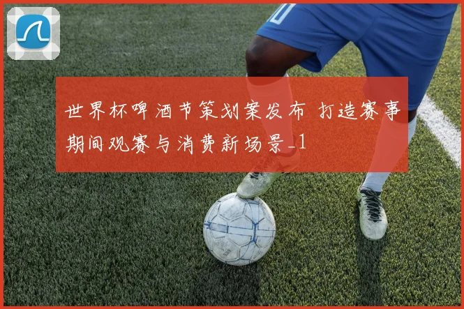 世界杯啤酒节策划案发布 打造赛事期间观赛与消费新场景_1