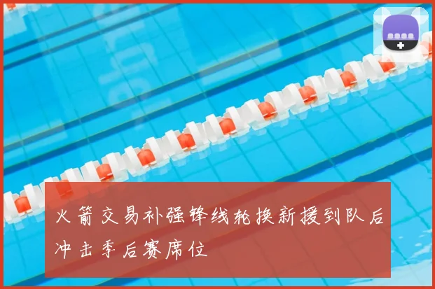 火箭交易补强锋线轮换新援到队后冲击季后赛席位
