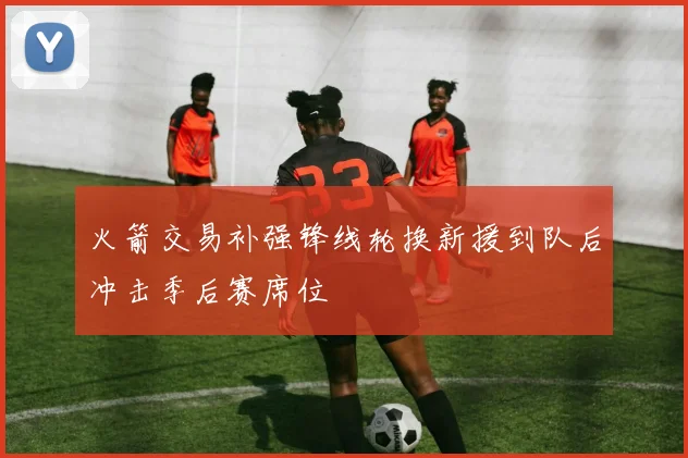 火箭交易补强锋线轮换新援到队后冲击季后赛席位