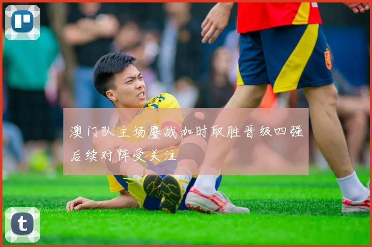 澳门队主场鏖战加时取胜晋级四强后续对阵受关注