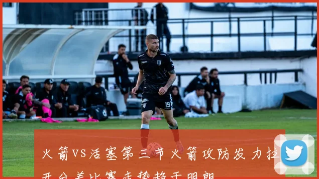 火箭vs活塞第三节火箭攻防发力拉开分差比赛走势趋于明朗