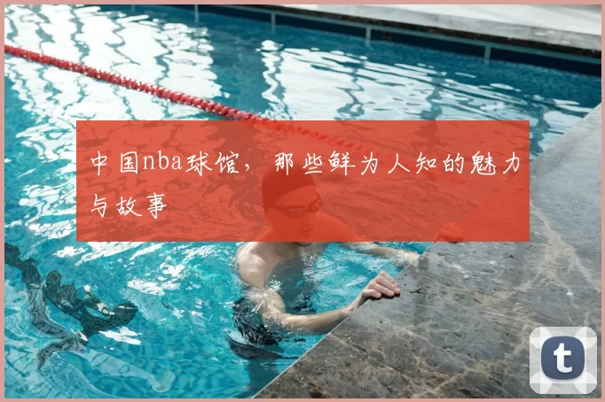 中国nba球馆，那些鲜为人知的魅力与故事