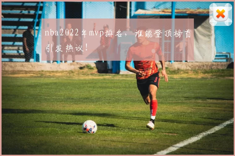 nba2022年mvp排名，谁能登顶榜首引发热议！