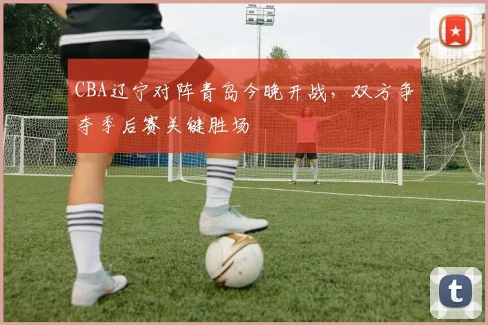 CBA辽宁对阵青岛今晚开战,双方争夺季后赛关键胜场