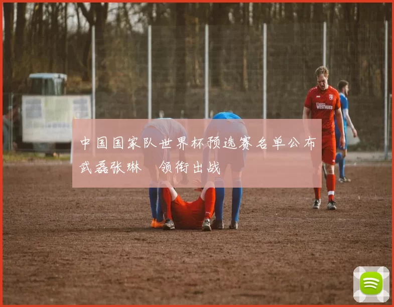 中国国家队世界杯预选赛名单公布武磊张琳芃领衔出战