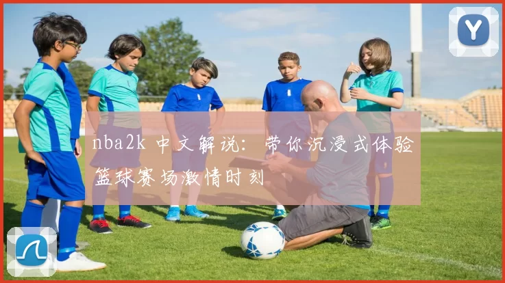 nba2k 中文解说:带你沉浸式体验篮球赛场激情时刻