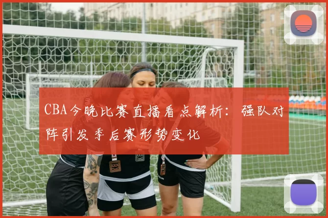CBA今晚比赛直播看点解析:强队对阵引发季后赛形势变化
