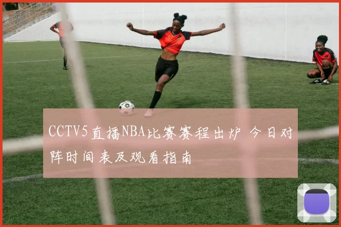 CCTV5直播NBA比赛赛程出炉 今日对阵时间表及观看指南