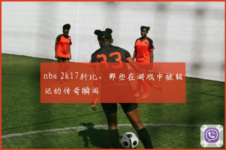 nba 2k17科比，那些在游戏中被铭记的传奇瞬间