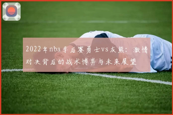 2022年nba季后赛勇士vs灰熊:激情对决背后的战术博弈与未来展望