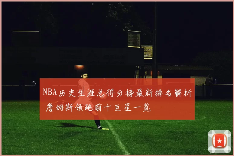 NBA历史生涯总得分榜最新排名解析 詹姆斯领跑前十巨星一览