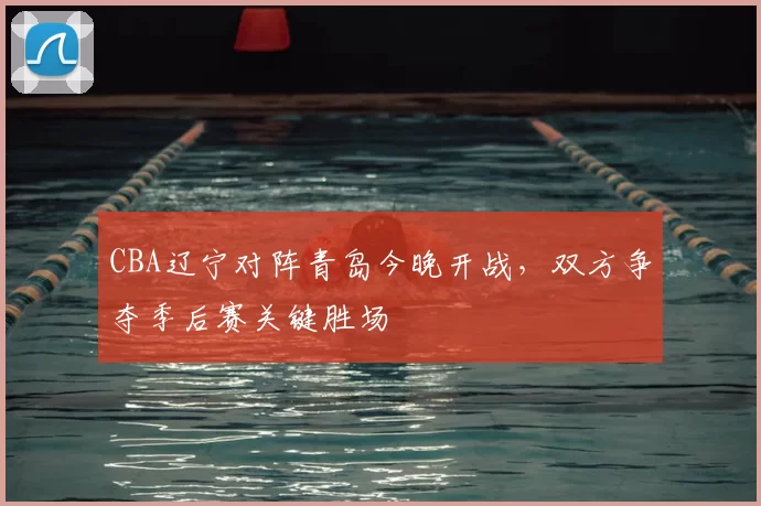 CBA辽宁对阵青岛今晚开战，双方争夺季后赛关键胜场