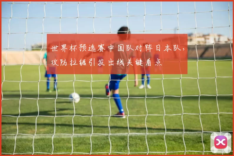 世界杯预选赛中国队对阵日本队，攻防拉锯引发出线关键看点