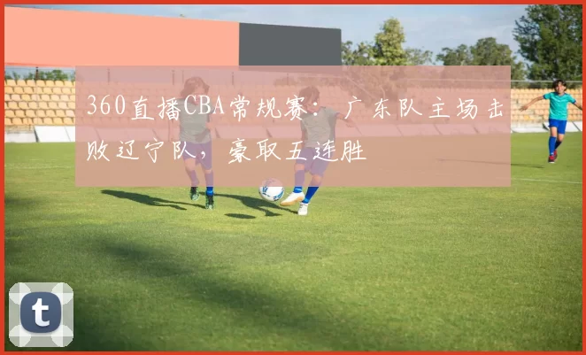 360直播CBA常规赛:广东队主场击败辽宁队,豪取五连胜