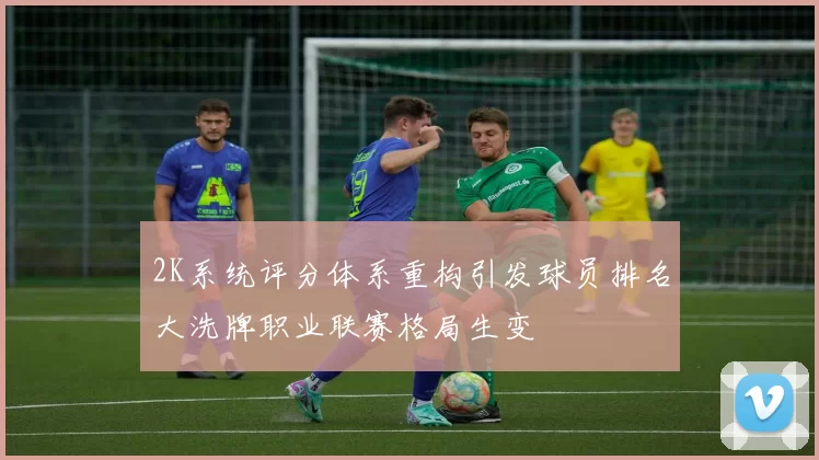 2K系统评分体系重构引发球员排名大洗牌职业联赛格局生变