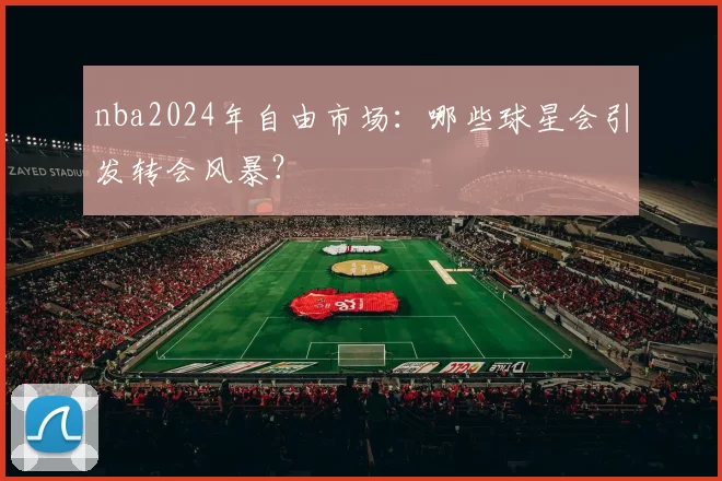nba2024年自由市场:哪些球星会引发转会风暴?