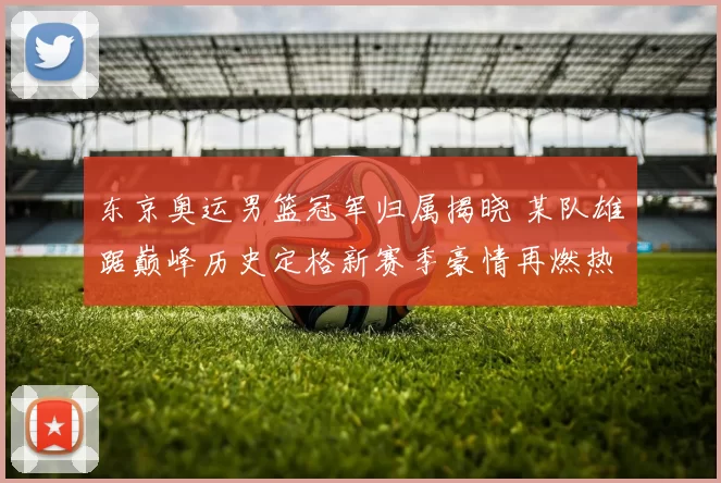 东京奥运男篮冠军归属揭晓 某队雄踞巅峰历史定格新赛季豪情再燃热