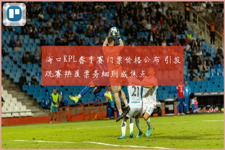 海口KPL春季赛门票价格公布 引发观赛热度票务细则成焦点