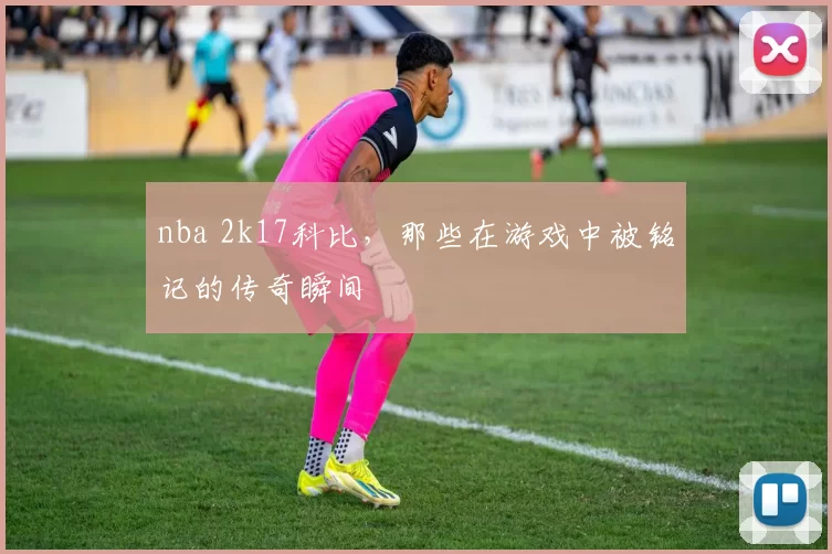 nba 2k17科比，那些在游戏中被铭记的传奇瞬间
