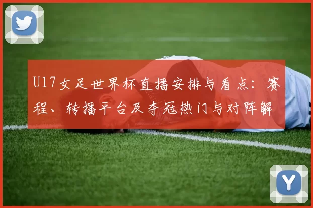 U17女足世界杯直播安排与看点：赛程、转播平台及夺冠热门与对阵解析