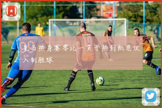 皇马热身赛零比一负于热刺凯恩攻入制胜球