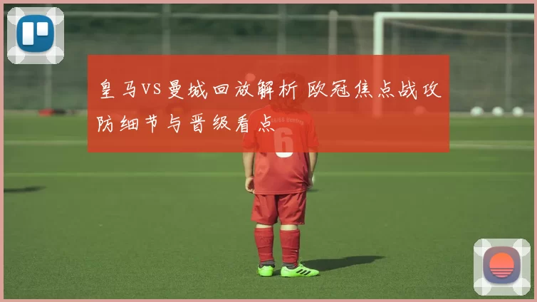 皇马vs曼城回放解析 欧冠焦点战攻防细节与晋级看点