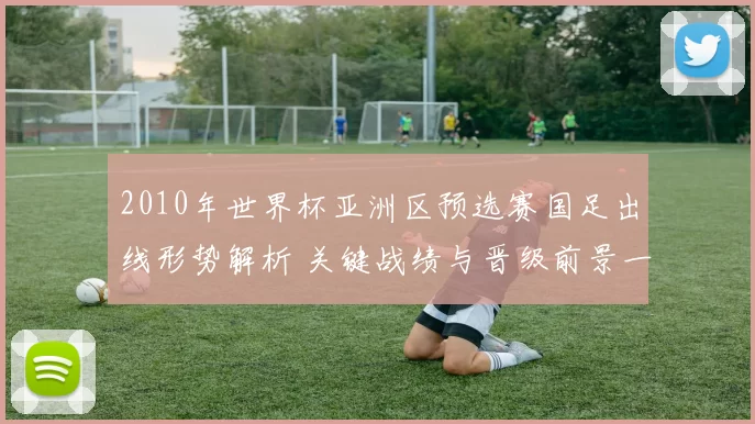 2010年世界杯亚洲区预选赛国足出线形势解析 关键战绩与晋级前景一文看懂