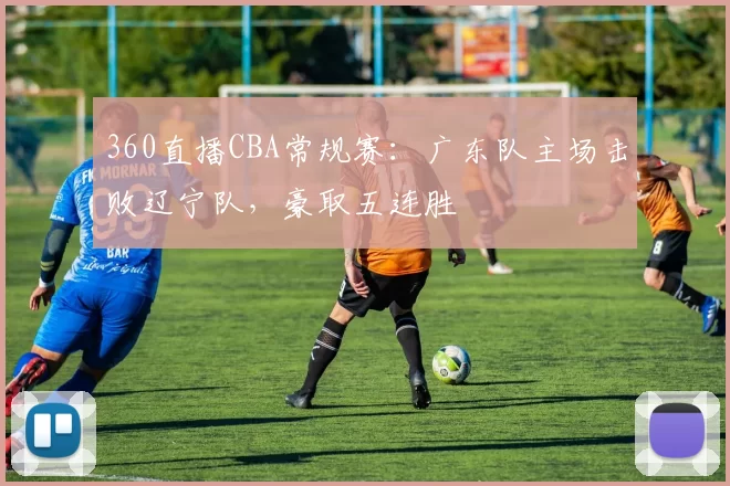 360直播CBA常规赛：广东队主场击败辽宁队，豪取五连胜