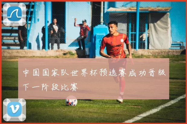中国国家队世界杯预选赛成功晋级下一阶段比赛