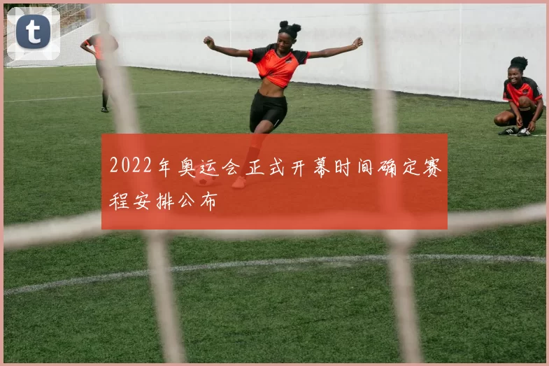 2022年奥运会正式开幕时间确定赛程安排公布