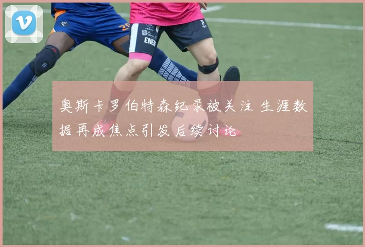 奥斯卡罗伯特森纪录被关注 生涯数据再成焦点引发后续讨论