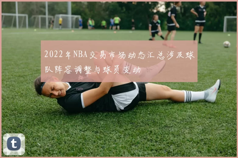 2022年NBA交易市场动态汇总涉及球队阵容调整与球员变动