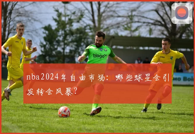 nba2024年自由市场:哪些球星会引发转会风暴?