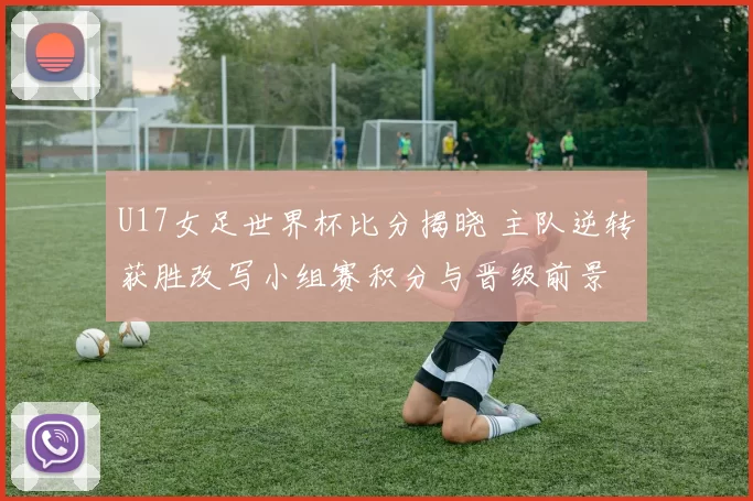 U17女足世界杯比分揭晓 主队逆转获胜改写小组赛积分与晋级前景