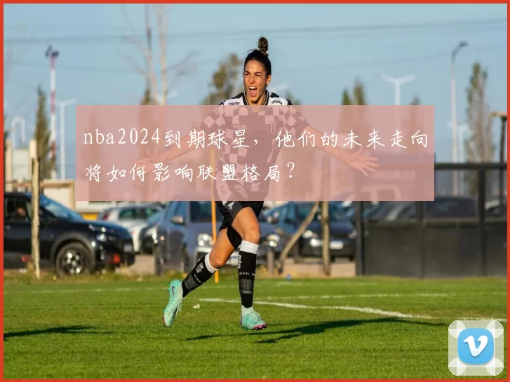 nba2024到期球星，他们的未来走向将如何影响联盟格局？