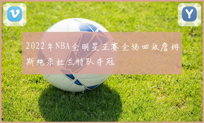 2022年NBA全明星正赛全场回放詹姆斯绝杀杜兰特队夺冠